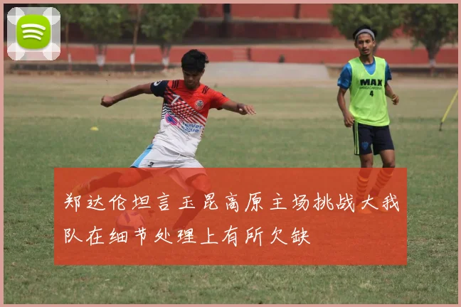 郑达伦坦言玉昆高原主场挑战大我队在细节处理上有所欠缺