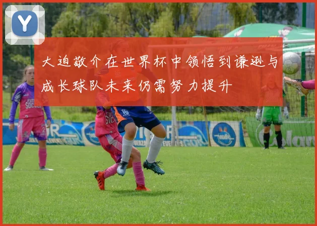 大迫敬介在世界杯中领悟到谦逊与成长球队未来仍需努力提升