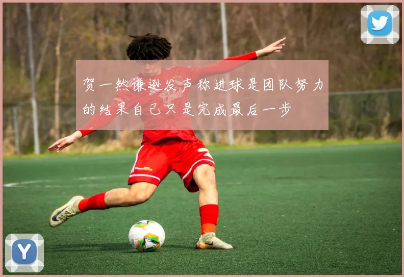 贺一然谦逊发声称进球是团队努力的结果自己只是完成最后一步