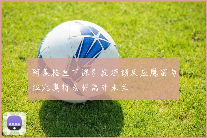 阿莱格里下课引发连锁反应魔笛与拉比奥特或将离开米兰