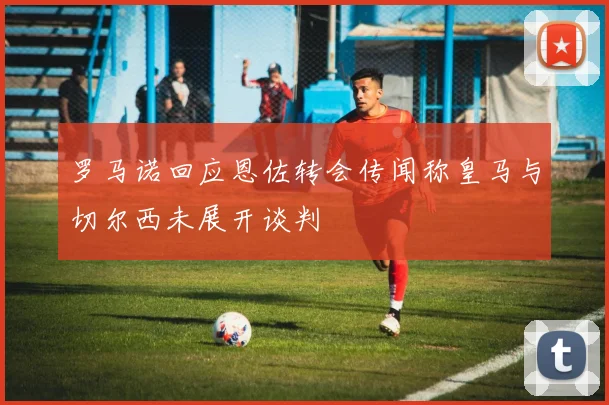 罗马诺回应恩佐转会传闻称皇马与切尔西未展开谈判