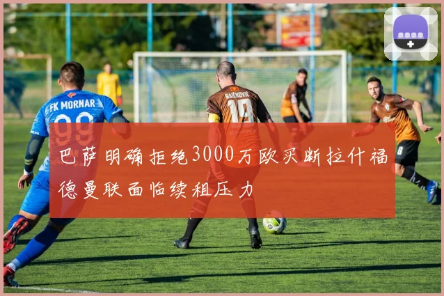巴萨明确拒绝3000万欧买断拉什福德曼联面临续租压力