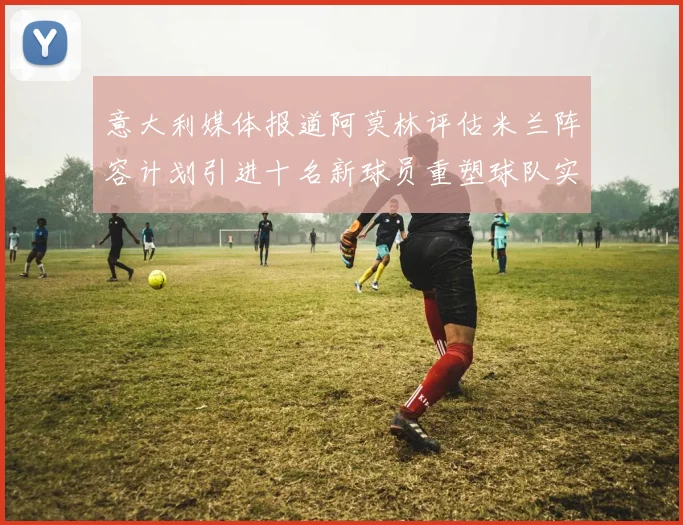 意大利媒体报道阿莫林评估米兰阵容计划引进十名新球员重塑球队实力