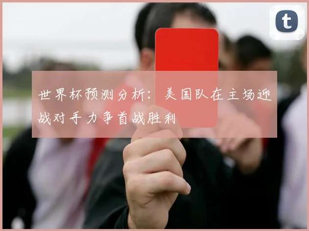 世界杯预测分析：美国队在主场迎战对手力争首战胜利