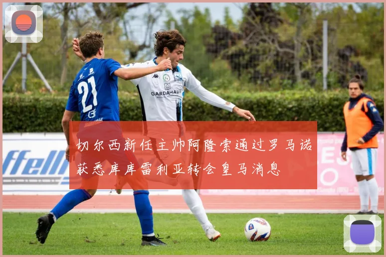 切尔西新任主帅阿隆索通过罗马诺获悉库库雷利亚转会皇马消息