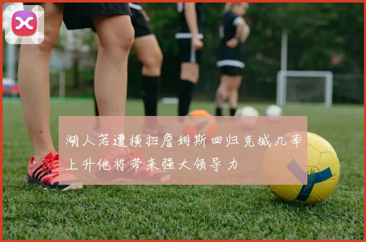 湖人若遭横扫詹姆斯回归克城几率上升他将带来强大领导力