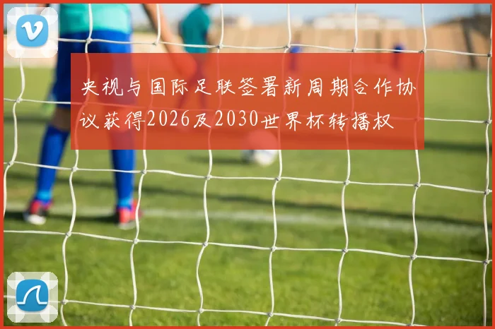 央视与国际足联签署新周期合作协议获得2026及2030世界杯转播权