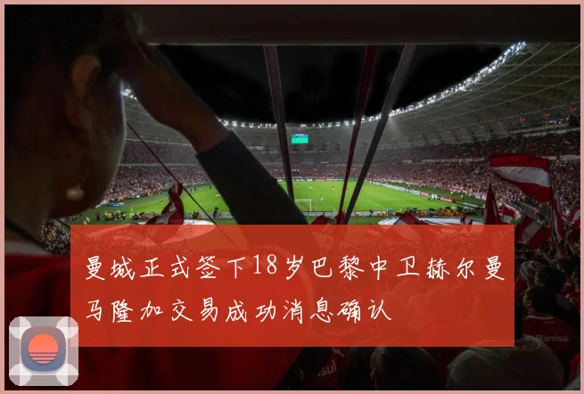 曼城正式签下18岁巴黎中卫赫尔曼马隆加交易成功消息确认