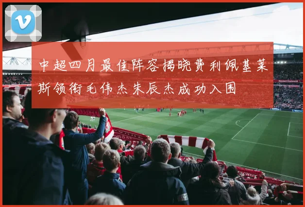 中超四月最佳阵容揭晓费利佩基莱斯领衔毛伟杰朱辰杰成功入围